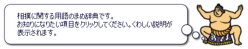 相撲に関する用語のまめ辞典です。お知りになりたい項目をクリックしてください。くわしい説明が表示されます。